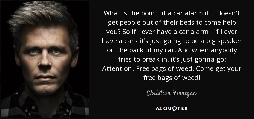 What is the point of a car alarm if it doesn't get people out of their beds to come help you? So if I ever have a car alarm - if I ever have a car - it's just going to be a big speaker on the back of my car. And when anybody tries to break in, it's just gonna go: Attention! Free bags of weed! Come get your free bags of weed! - Christian Finnegan