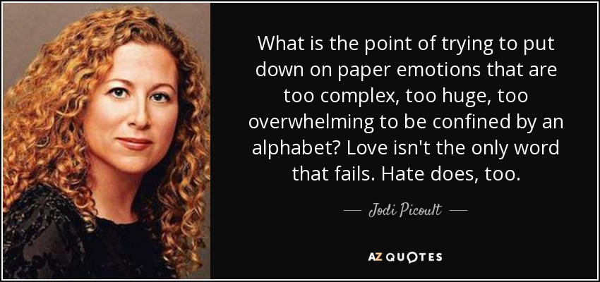 What is the point of trying to put down on paper emotions that are too complex, too huge, too overwhelming to be confined by an alphabet? Love isn't the only word that fails. Hate does, too. - Jodi Picoult