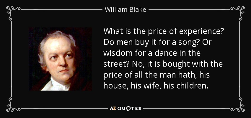 What is the price of experience? Do men buy it for a song? Or wisdom for a dance in the street? No, it is bought with the price of all the man hath, his house, his wife, his children. - William Blake