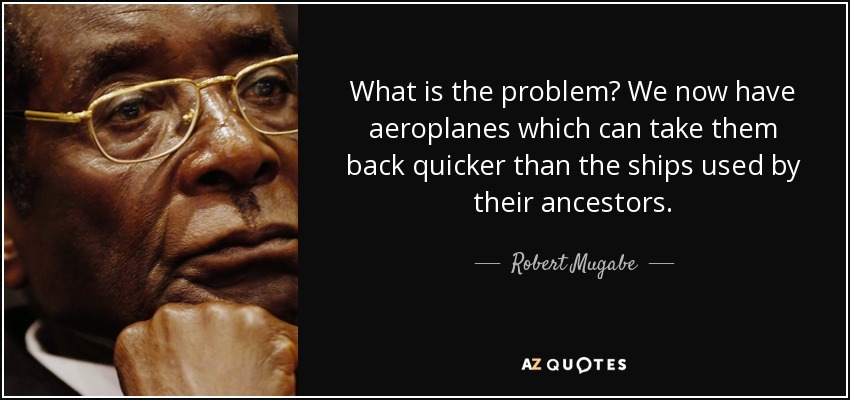 What is the problem? We now have aeroplanes which can take them back quicker than the ships used by their ancestors. - Robert Mugabe
