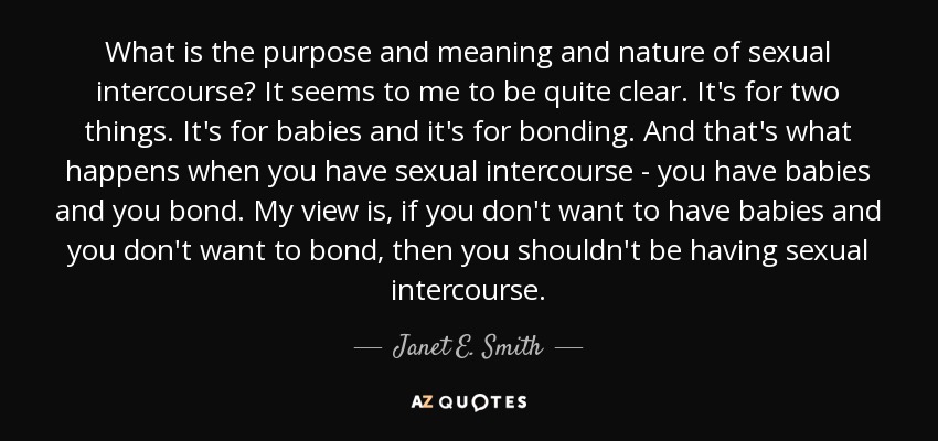 What is the purpose and meaning and nature of sexual intercourse? It seems to me to be quite clear. It's for two things. It's for babies and it's for bonding. And that's what happens when you have sexual intercourse - you have babies and you bond. My view is, if you don't want to have babies and you don't want to bond, then you shouldn't be having sexual intercourse. - Janet E. Smith