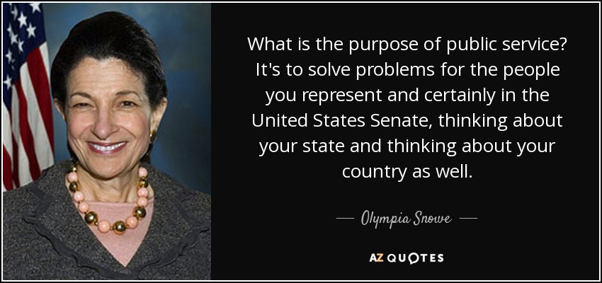 What is the purpose of public service? It's to solve problems for the people you represent and certainly in the United States Senate, thinking about your state and thinking about your country as well. - Olympia Snowe