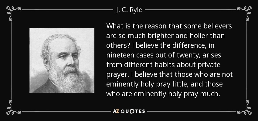 What is the reason that some believers are so much brighter and holier than others? I believe the difference, in nineteen cases out of twenty, arises from different habits about private prayer. I believe that those who are not eminently holy pray little, and those who are eminently holy pray much. - J. C. Ryle