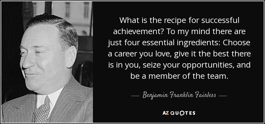 What is the recipe for successful achievement? To my mind there are just four essential ingredients: Choose a career you love, give it the best there is in you, seize your opportunities, and be a member of the team. - Benjamin Franklin Fairless