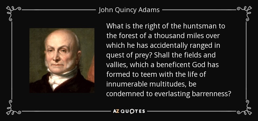 What is the right of the huntsman to the forest of a thousand miles over which he has accidentally ranged in quest of prey? Shall the fields and vallies, which a beneficent God has formed to teem with the life of innumerable multitudes, be condemned to everlasting barrenness? - John Quincy Adams
