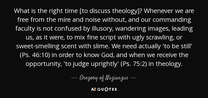 What is the right time [to discuss theology]? Whenever we are free from the mire and noise without, and our commanding faculty is not confused by illusory, wandering images, leading us, as it were, to mix fine script with ugly scrawling, or sweet-smelling scent with slime. We need actually 'to be still' (Ps. 46:10) in order to know God, and when we receive the opportunity, 'to judge uprightly' (Ps. 75:2) in theology. - Gregory of Nazianzus