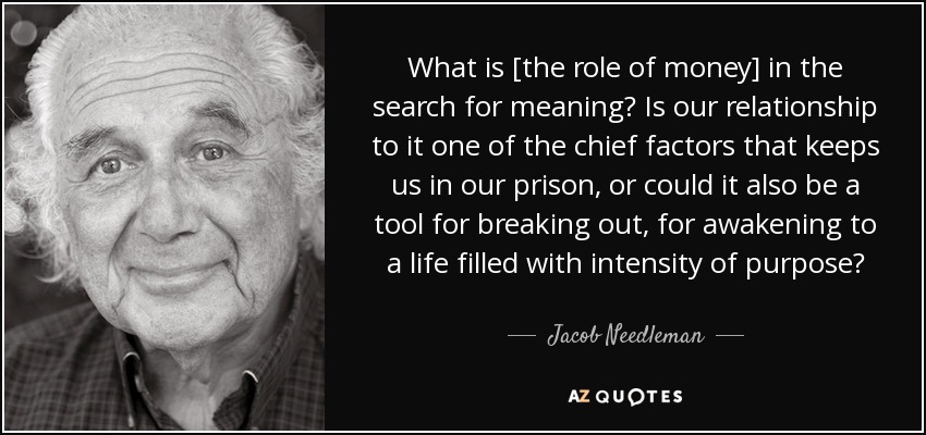 What is [the role of money] in the search for meaning? Is our relationship to it one of the chief factors that keeps us in our prison, or could it also be a tool for breaking out, for awakening to a life filled with intensity of purpose? - Jacob Needleman