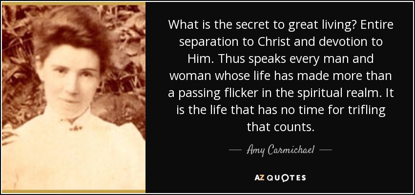 What is the secret to great living? Entire separation to Christ and devotion to Him. Thus speaks every man and woman whose life has made more than a passing flicker in the spiritual realm. It is the life that has no time for trifling that counts. - Amy Carmichael