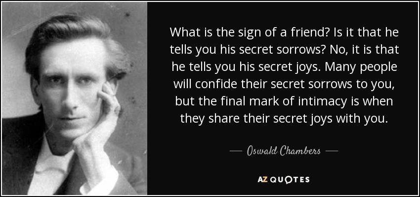 What is the sign of a friend? Is it that he tells you his secret sorrows? No, it is that he tells you his secret joys. Many people will confide their secret sorrows to you, but the final mark of intimacy is when they share their secret joys with you. - Oswald Chambers