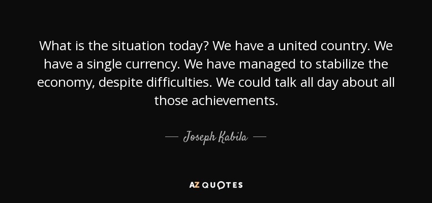 What is the situation today? We have a united country. We have a single currency. We have managed to stabilize the economy, despite difficulties. We could talk all day about all those achievements. - Joseph Kabila
