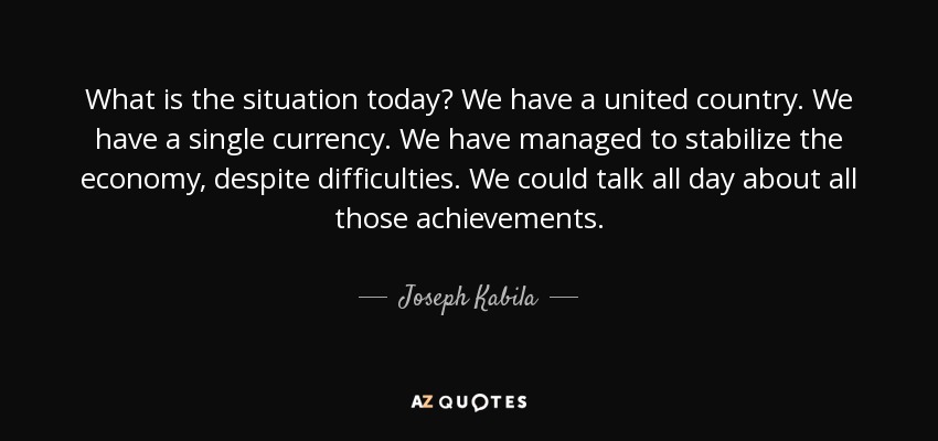 What is the situation today? We have a united country. We have a single currency. We have managed to stabilize the economy, despite difficulties. We could talk all day about all those achievements. - Joseph Kabila