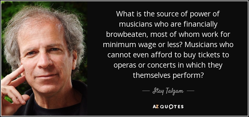 What is the source of power of musicians who are financially browbeaten, most of whom work for minimum wage or less? Musicians who cannot even afford to buy tickets to operas or concerts in which they themselves perform? - Itay Talgam
