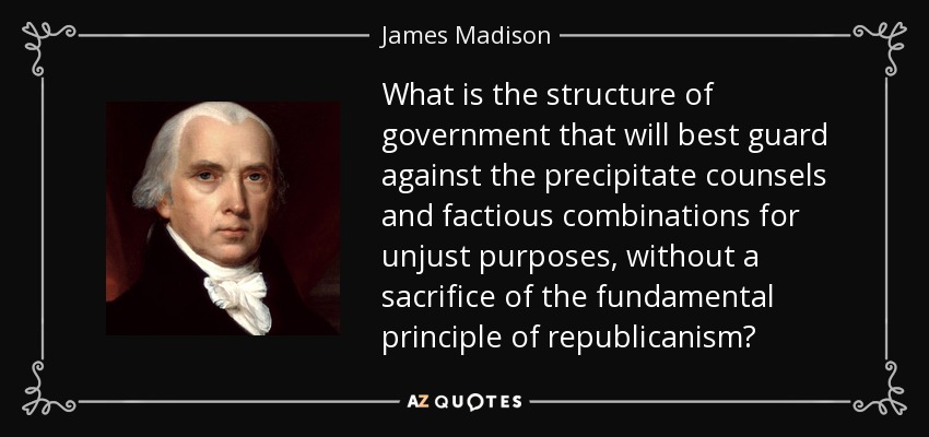 What is the structure of government that will best guard against the precipitate counsels and factious combinations for unjust purposes, without a sacrifice of the fundamental principle of republicanism? - James Madison