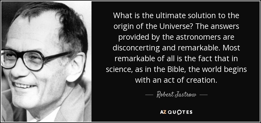 What is the ultimate solution to the origin of the Universe? The answers provided by the astronomers are disconcerting and remarkable. Most remarkable of all is the fact that in science, as in the Bible, the world begins with an act of creation. - Robert Jastrow