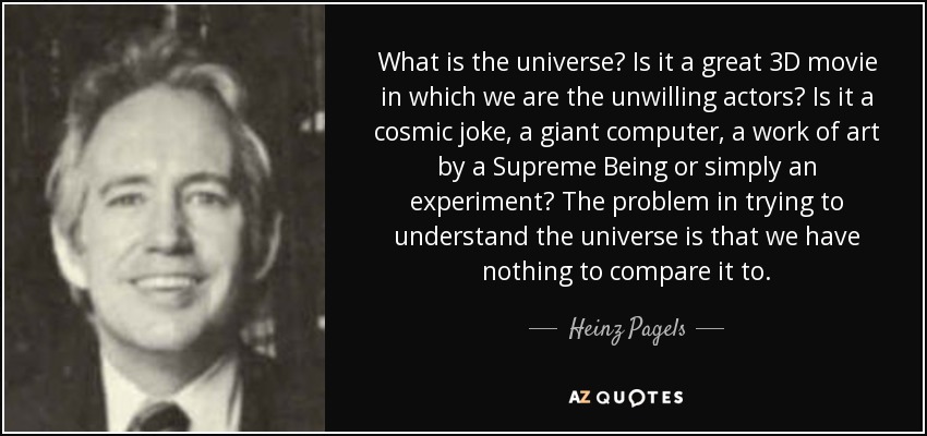 What is the universe? Is it a great 3D movie in which we are the unwilling actors? Is it a cosmic joke, a giant computer, a work of art by a Supreme Being or simply an experiment? The problem in trying to understand the universe is that we have nothing to compare it to. - Heinz Pagels