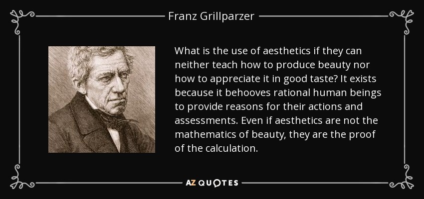 What is the use of aesthetics if they can neither teach how to produce beauty nor how to appreciate it in good taste? It exists because it behooves rational human beings to provide reasons for their actions and assessments. Even if aesthetics are not the mathematics of beauty, they are the proof of the calculation. - Franz Grillparzer