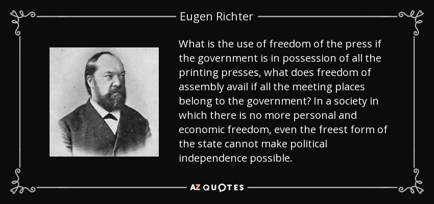 What is the use of freedom of the press if the government is in possession of all the printing presses, what does freedom of assembly avail if all the meeting places belong to the government? In a society in which there is no more personal and economic freedom, even the freest form of the state cannot make political independence possible. - Eugen Richter