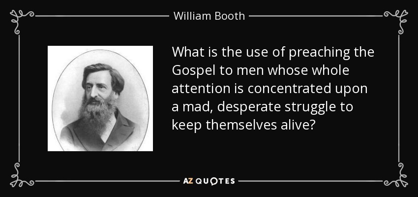 What is the use of preaching the Gospel to men whose whole attention is concentrated upon a mad, desperate struggle to keep themselves alive? - William Booth