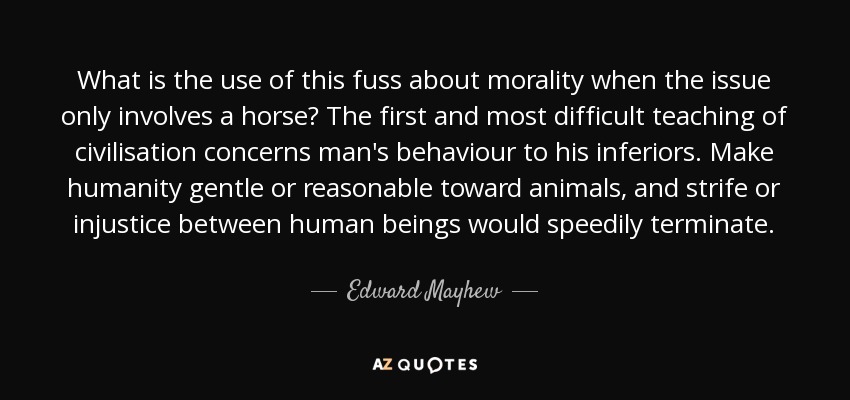 What is the use of this fuss about morality when the issue only involves a horse? The first and most difficult teaching of civilisation concerns man's behaviour to his inferiors. Make humanity gentle or reasonable toward animals, and strife or injustice between human beings would speedily terminate. - Edward Mayhew