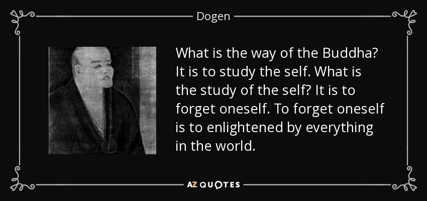 What is the way of the Buddha? It is to study the self. What is the study of the self? It is to forget oneself. To forget oneself is to enlightened by everything in the world. - Dogen