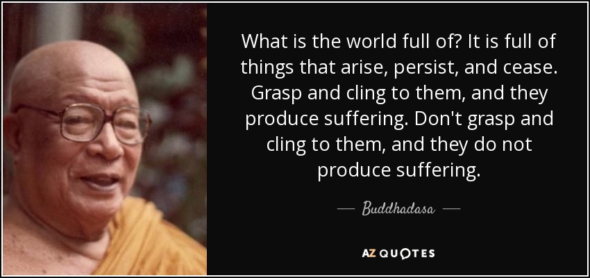What is the world full of? It is full of things that arise, persist, and cease. Grasp and cling to them, and they produce suffering. Don't grasp and cling to them, and they do not produce suffering. - Buddhadasa