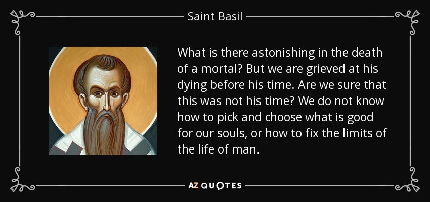 What is there astonishing in the death of a mortal? But we are grieved at his dying before his time. Are we sure that this was not his time? We do not know how to pick and choose what is good for our souls, or how to fix the limits of the life of man. - Saint Basil