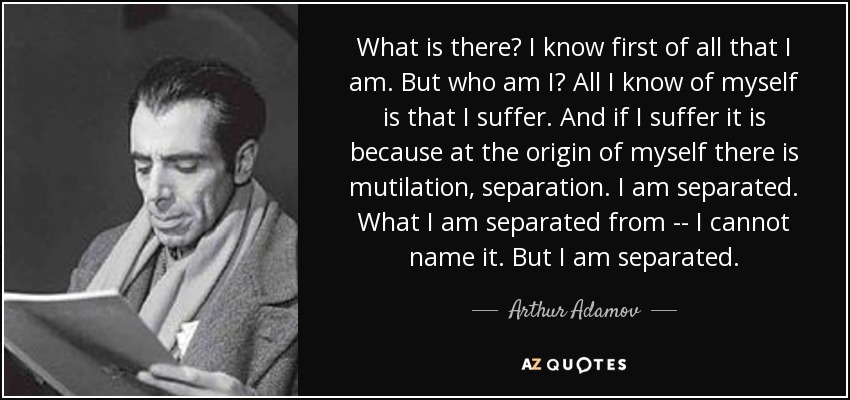 What is there? I know first of all that I am. But who am I? All I know of myself is that I suffer. And if I suffer it is because at the origin of myself there is mutilation, separation. I am separated. What I am separated from -- I cannot name it. But I am separated. - Arthur Adamov