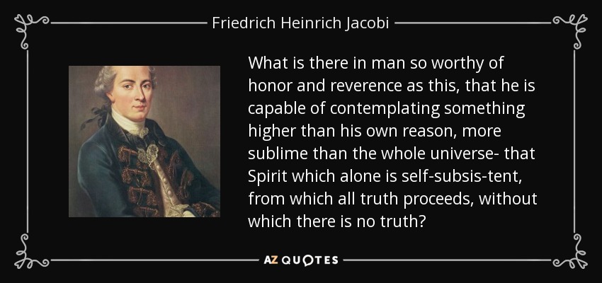 What is there in man so worthy of honor and reverence as this, that he is capable of contemplating something higher than his own reason, more sublime than the whole universe- that Spirit which alone is self-subsis-tent, from which all truth proceeds, without which there is no truth? - Friedrich Heinrich Jacobi