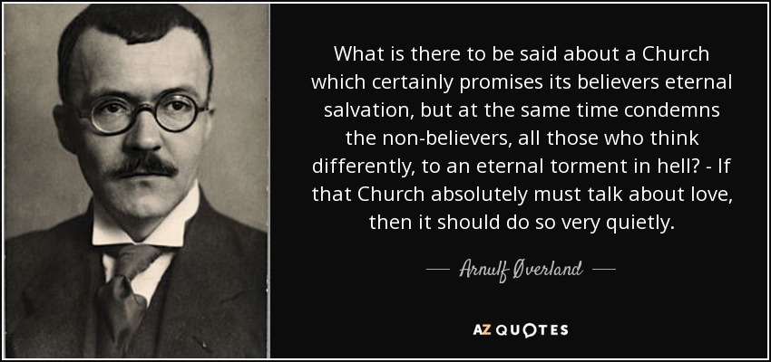 What is there to be said about a Church which certainly promises its believers eternal salvation, but at the same time condemns the non-believers, all those who think differently, to an eternal torment in hell? - If that Church absolutely must talk about love, then it should do so very quietly. - Arnulf Øverland