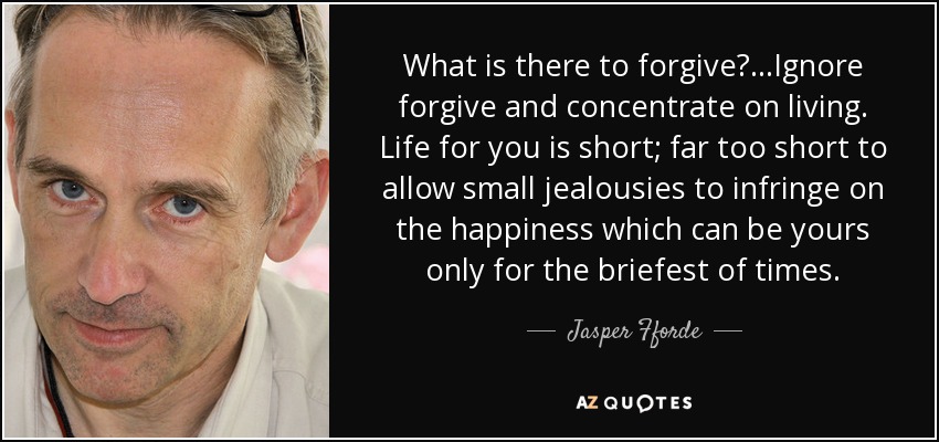 What is there to forgive?. . .Ignore forgive and concentrate on living. Life for you is short; far too short to allow small jealousies to infringe on the happiness which can be yours only for the briefest of times. - Jasper Fforde