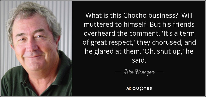 What is this Chocho business?' Will muttered to himself. But his friends overheard the comment. 'It's a term of great respect,' they chorused, and he glared at them. 'Oh, shut up,' he said. - John Flanagan