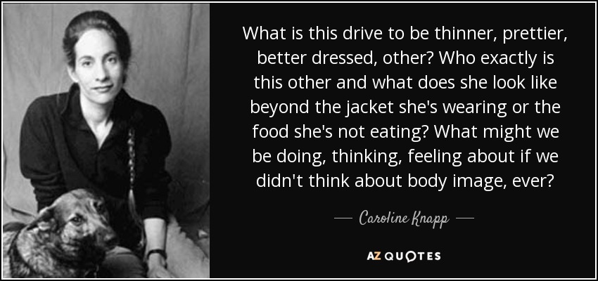 What is this drive to be thinner, prettier, better dressed, other? Who exactly is this other and what does she look like beyond the jacket she's wearing or the food she's not eating? What might we be doing, thinking, feeling about if we didn't think about body image, ever? - Caroline Knapp