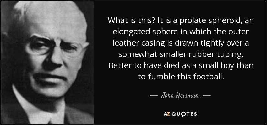 What is this? It is a prolate spheroid, an elongated sphere-in which the outer leather casing is drawn tightly over a somewhat smaller rubber tubing. Better to have died as a small boy than to fumble this football. - John Heisman