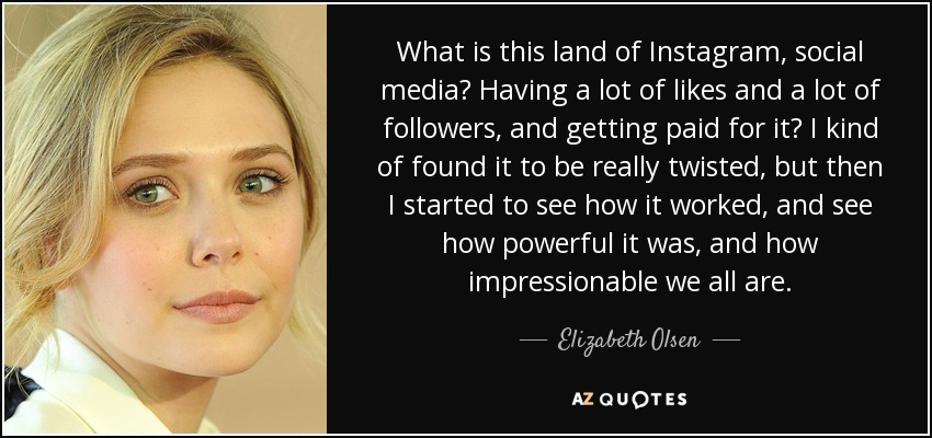 What is this land of Instagram, social media? Having a lot of likes and a lot of followers, and getting paid for it? I kind of found it to be really twisted, but then I started to see how it worked, and see how powerful it was, and how impressionable we all are. - Elizabeth Olsen