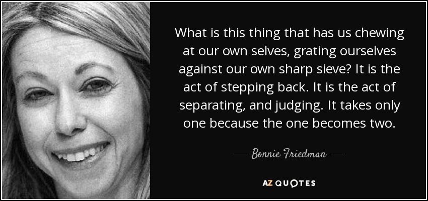 What is this thing that has us chewing at our own selves, grating ourselves against our own sharp sieve? It is the act of stepping back. It is the act of separating, and judging. It takes only one because the one becomes two. - Bonnie Friedman