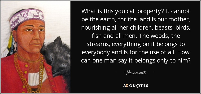 What is this you call property? It cannot be the earth, for the land is our mother, nourishing all her children, beasts, birds, fish and all men. The woods, the streams, everything on it belongs to everybody and is for the use of all. How can one man say it belongs only to him? - Massasoit