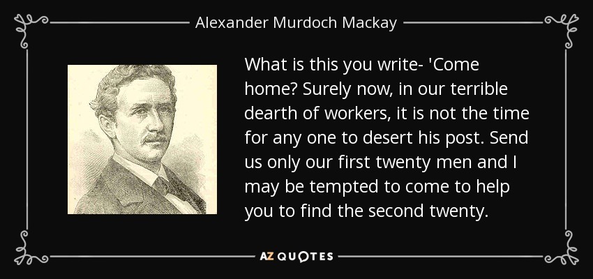 What is this you write- 'Come home? Surely now, in our terrible dearth of workers, it is not the time for any one to desert his post. Send us only our first twenty men and I may be tempted to come to help you to find the second twenty. - Alexander Murdoch Mackay
