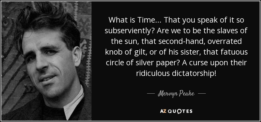 What is Time... That you speak of it so subserviently? Are we to be the slaves of the sun, that second-hand, overrated knob of gilt, or of his sister, that fatuous circle of silver paper? A curse upon their ridiculous dictatorship! - Mervyn Peake