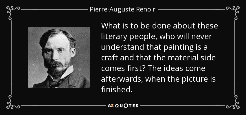 What is to be done about these literary people, who will never understand that painting is a craft and that the material side comes first? The ideas come afterwards, when the picture is finished. - Pierre-Auguste Renoir