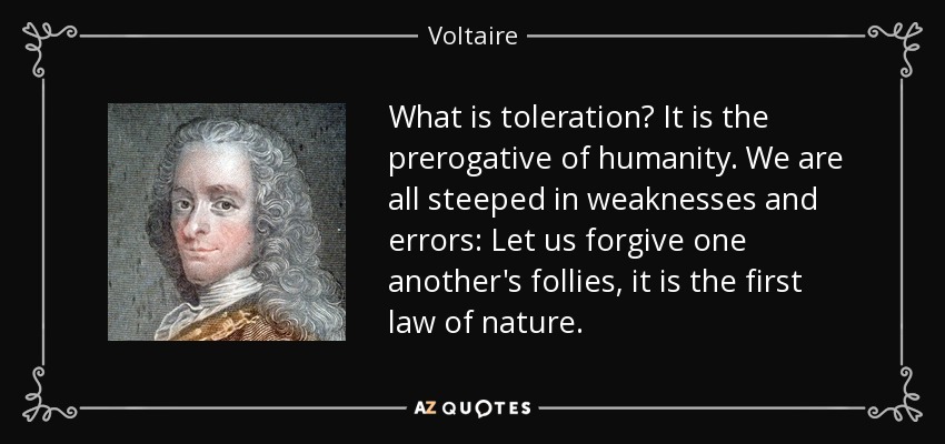 What is toleration? It is the prerogative of humanity. We are all steeped in weaknesses and errors: Let us forgive one another's follies, it is the first law of nature. - Voltaire