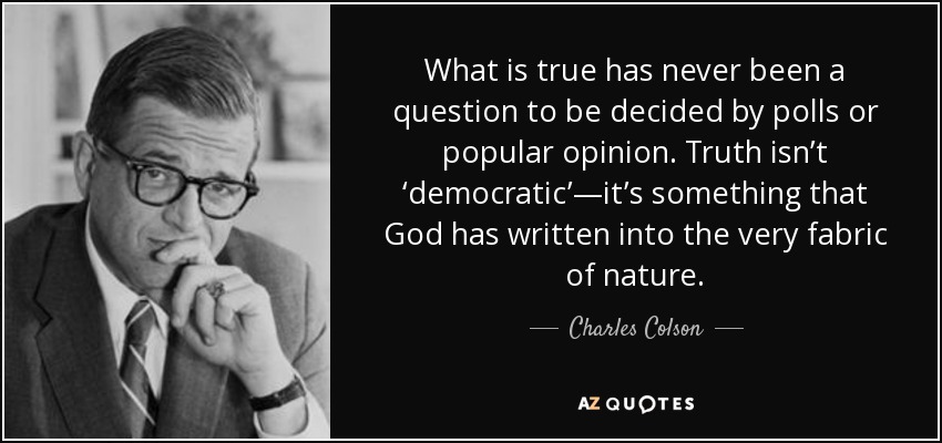 What is true has never been a question to be decided by polls or popular opinion. Truth isn’t ‘democratic’—it’s something that God has written into the very fabric of nature. - Charles Colson