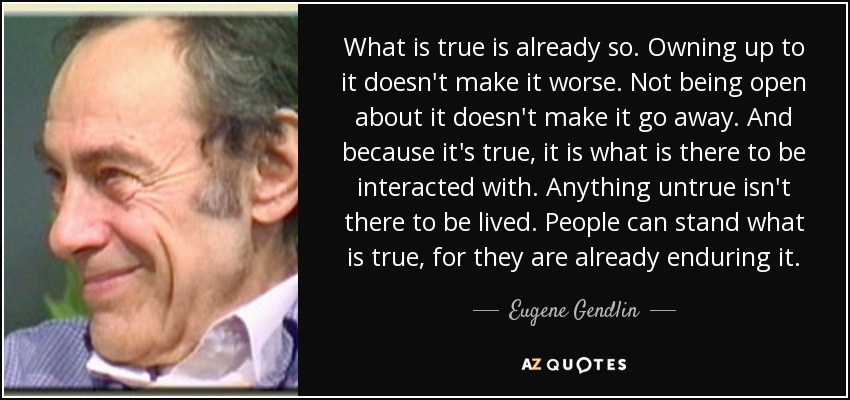 What is true is already so. Owning up to it doesn't make it worse. Not being open about it doesn't make it go away. And because it's true, it is what is there to be interacted with. Anything untrue isn't there to be lived. People can stand what is true, for they are already enduring it. - Eugene Gendlin