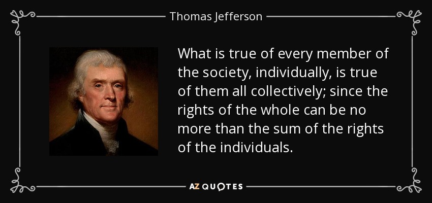 What is true of every member of the society, individually, is true of them all collectively; since the rights of the whole can be no more than the sum of the rights of the individuals. - Thomas Jefferson