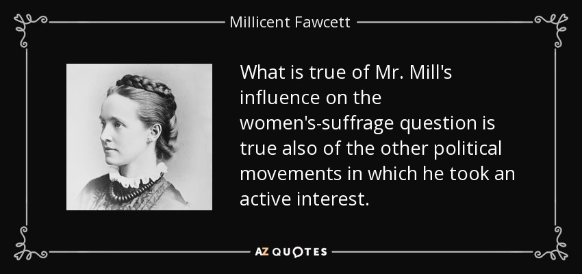 What is true of Mr. Mill's influence on the women's-suffrage question is true also of the other political movements in which he took an active interest. - Millicent Fawcett