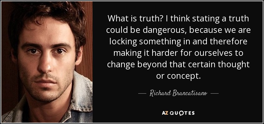What is truth? I think stating a truth could be dangerous, because we are locking something in and therefore making it harder for ourselves to change beyond that certain thought or concept. - Richard Brancatisano