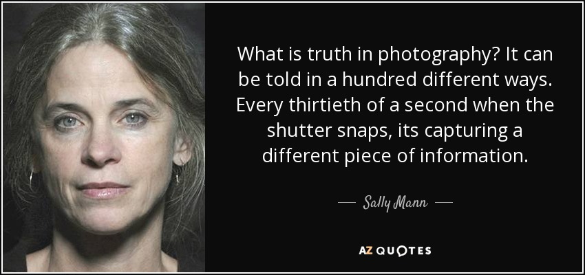 What is truth in photography? It can be told in a hundred different ways. Every thirtieth of a second when the shutter snaps, its capturing a different piece of information. - Sally Mann