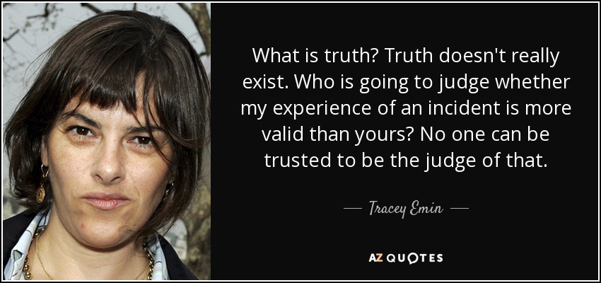 What is truth? Truth doesn't really exist. Who is going to judge whether my experience of an incident is more valid than yours? No one can be trusted to be the judge of that. - Tracey Emin