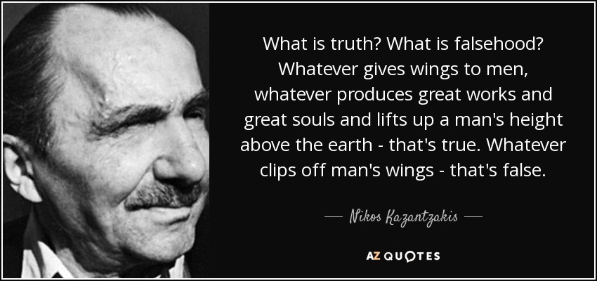 What is truth? What is falsehood? Whatever gives wings to men, whatever produces great works and great souls and lifts up a man's height above the earth - that's true. Whatever clips off man's wings - that's false. - Nikos Kazantzakis