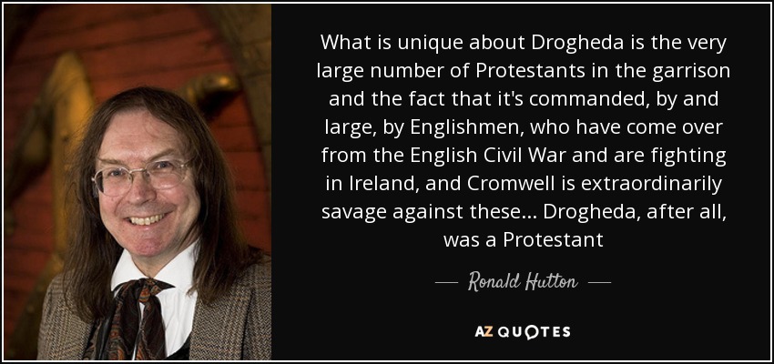 What is unique about Drogheda is the very large number of Protestants in the garrison and the fact that it's commanded, by and large, by Englishmen, who have come over from the English Civil War and are fighting in Ireland, and Cromwell is extraordinarily savage against these... Drogheda, after all, was a Protestant - Ronald Hutton
