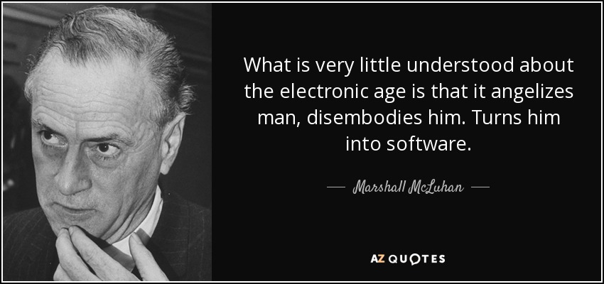 What is very little understood about the electronic age is that it angelizes man, disembodies him. Turns him into software. - Marshall McLuhan